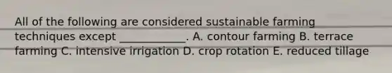 All of the following are considered sustainable farming techniques except ____________. A. contour farming B. terrace farming C. intensive irrigation D. crop rotation E. reduced tillage