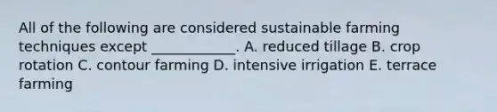 All of the following are considered sustainable farming techniques except ____________. A. reduced tillage B. crop rotation C. contour farming D. intensive irrigation E. terrace farming