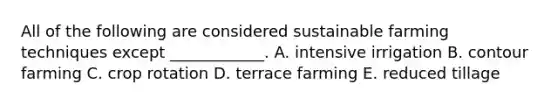 All of the following are considered sustainable farming techniques except ____________. A. intensive irrigation B. contour farming C. crop rotation D. terrace farming E. reduced tillage