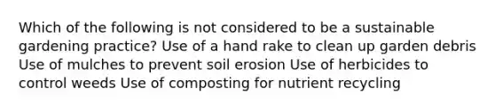 Which of the following is not considered to be a sustainable gardening practice? Use of a hand rake to clean up garden debris Use of mulches to prevent soil erosion Use of herbicides to control weeds Use of composting for nutrient recycling