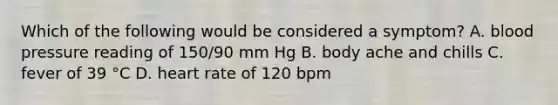 Which of the following would be considered a symptom? A. blood pressure reading of 150/90 mm Hg B. body ache and chills C. fever of 39 °C D. heart rate of 120 bpm