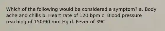 Which of the following would be considered a symptom? a. Body ache and chills b. Heart rate of 120 bpm c. Blood pressure reaching of 150/90 mm Hg d. Fever of 39C