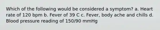 Which of the following would be considered a symptom? a. Heart rate of 120 bpm b. Fever of 39 C c. Fever, body ache and chills d. Blood pressure reading of 150/90 mmHg