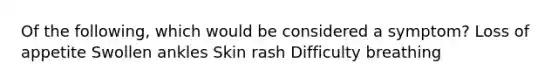 Of the following, which would be considered a symptom? Loss of appetite Swollen ankles Skin rash Difficulty breathing