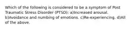 Which of the following is considered to be a symptom of Post Traumatic Stress Disorder (PTSD): a)Increased arousal. b)Avoidance and numbing of emotions. c)Re-experiencing. d)All of the above.