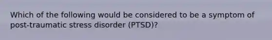 Which of the following would be considered to be a symptom of post-traumatic stress disorder (PTSD)?