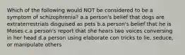 Which of the following would NOT be considered to be a symptom of schizophrenia? a.a person's belief that dogs are extraterrestrials disguised as pets b.a person's belief that he is Moses c.a person's report that she hears two voices conversing in her head d.a person using elaborate con tricks to lie, seduce, or manipulate others