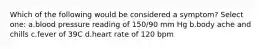 Which of the following would be considered a symptom? Select one: a.blood pressure reading of 150/90 mm Hg b.body ache and chills c.fever of 39C d.heart rate of 120 bpm