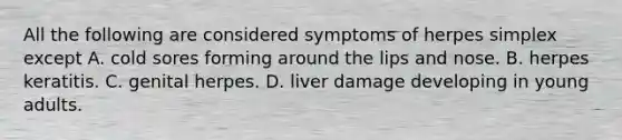 All the following are considered symptoms of herpes simplex except A. cold sores forming around the lips and nose. B. herpes keratitis. C. genital herpes. D. liver damage developing in young adults.