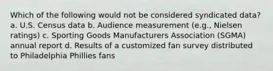 Which of the following would not be considered syndicated data? a. U.S. Census data b. Audience measurement (e.g., Nielsen ratings) c. Sporting Goods Manufacturers Association (SGMA) annual report d. Results of a customized fan survey distributed to Philadelphia Phillies fans