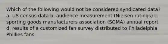 Which of the following would not be considered syndicated data? a. US census data b. audience measurement (Nielsen ratings) c. sporting goods manufacturers association (SGMA) annual report d. results of a customized fan survey distributed to Philadelphia Phillies fans