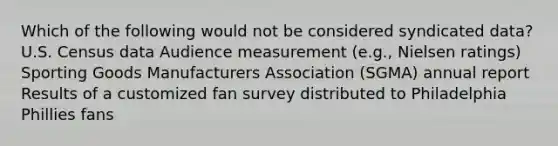 Which of the following would not be considered syndicated data? U.S. Census data Audience measurement (e.g., Nielsen ratings) Sporting Goods Manufacturers Association (SGMA) annual report Results of a customized fan survey distributed to Philadelphia Phillies fans