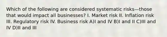 Which of the following are considered systematic risks—those that would impact all businesses? I. Market risk II. Inflation risk III. Regulatory risk IV. Business risk A)I and IV B)I and II C)III and IV D)II and III