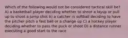 Which of the following would not be considered tactical skill be? A) a basketball player deciding whether to shoot a layup or pull up to shoot a jump shot b) a catcher in softball deciding to have the pitcher pitch a fast ball or a change up C) a hockey player deciding whether to pass the puck or shoot D) a distance runner executing a good start to the race