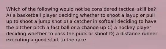 Which of the following would not be considered tactical skill be? A) a basketball player deciding whether to shoot a layup or pull up to shoot a jump shot b) a catcher in softball deciding to have the pitcher pitch a fast ball or a change up C) a hockey player deciding whether to pass the puck or shoot D) a distance runner executing a good start to the race