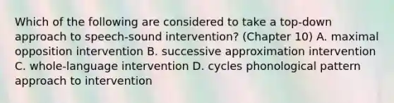 Which of the following are considered to take a top-down approach to speech-sound intervention? (Chapter 10) A. maximal opposition intervention B. successive approximation intervention C. whole-language intervention D. cycles phonological pattern approach to intervention