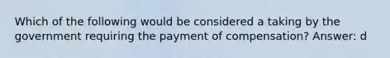 Which of the following would be considered a taking by the government requiring the payment of compensation? Answer: d