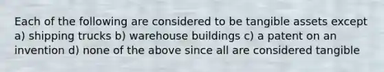 Each of the following are considered to be tangible assets except a) shipping trucks b) warehouse buildings c) a patent on an invention d) none of the above since all are considered tangible