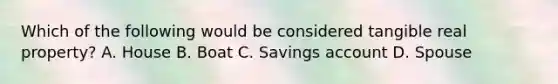 Which of the following would be considered tangible real property? A. House B. Boat C. Savings account D. Spouse