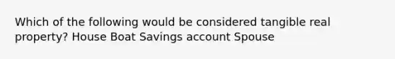 Which of the following would be considered tangible real property? House Boat Savings account Spouse