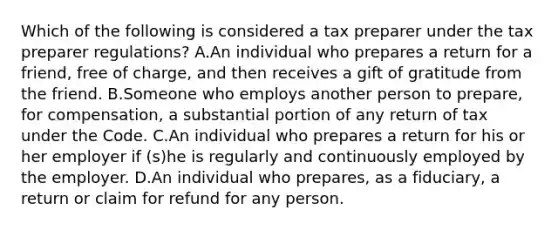 Which of the following is considered a tax preparer under the tax preparer regulations? A.An individual who prepares a return for a friend, free of charge, and then receives a gift of gratitude from the friend. B.Someone who employs another person to prepare, for compensation, a substantial portion of any return of tax under the Code. C.An individual who prepares a return for his or her employer if (s)he is regularly and continuously employed by the employer. D.An individual who prepares, as a fiduciary, a return or claim for refund for any person.