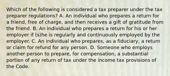 Which of the following is considered a tax preparer under the tax preparer regulations? A. An individual who prepares a return for a friend, free of charge, and then receives a gift of gratitude from the friend. B. An individual who prepares a return for his or her employer if (s)he is regularly and continuously employed by the employer. C. An individual who prepares, as a fiduciary, a return or claim for refund for any person. D. Someone who employs another person to prepare, for compensation, a substantial portion of any return of tax under the income tax provisions of the Code.