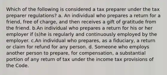 Which of the following is considered a tax preparer under the tax preparer regulations? a. An individual who prepares a return for a friend, free of charge, and then receives a gift of gratitude from the friend. b.An individual who prepares a return for his or her employer if (s)he is regularly and continuously employed by the employer. c.An individual who prepares, as a fiduciary, a return or claim for refund for any person. d. Someone who employs another person to prepare, for compensation, a substantial portion of any return of tax under the income tax provisions of the Code.