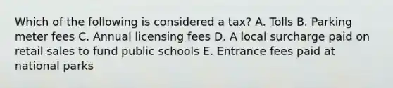 Which of the following is considered a tax? A. Tolls B. Parking meter fees C. Annual licensing fees D. A local surcharge paid on retail sales to fund public schools E. Entrance fees paid at national parks