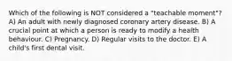 Which of the following is NOT considered a "teachable moment"? A) An adult with newly diagnosed coronary artery disease. B) A crucial point at which a person is ready to modify a health behaviour. C) Pregnancy. D) Regular visits to the doctor. E) A child's first dental visit.
