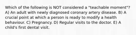 Which of the following is NOT considered a "teachable moment"? A) An adult with newly diagnosed coronary artery disease. B) A crucial point at which a person is ready to modify a health behaviour. C) Pregnancy. D) Regular visits to the doctor. E) A child's first dental visit.