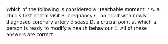 Which of the following is considered a "teachable moment"? A. a child's first dental visit B. pregnancy C. an adult with newly diagnosed coronary artery disease D. a crucial point at which a person is ready to modify a health behaviour E. All of these answers are correct.