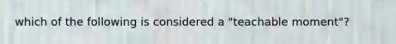 which of the following is considered a "teachable moment"?