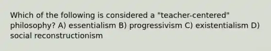 Which of the following is considered a "teacher-centered" philosophy? A) essentialism B) progressivism C) existentialism D) social reconstructionism