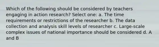 Which of the following should be considered by teachers engaging in action research? Select one: a. The time requirements or restrictions of the researcher b. The data collection and analysis skill levels of researcher c. Large-scale complex issues of national importance should be considered d. A and B