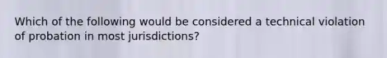 Which of the following would be considered a technical violation of probation in most jurisdictions?