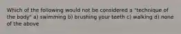 Which of the following would not be considered a "technique of the body" a) swimming b) brushing your teeth c) walking d) none of the above