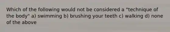 Which of the following would not be considered a "technique of the body" a) swimming b) brushing your teeth c) walking d) none of the above