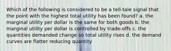 Which of the following is considered to be a tell-tale signal that the point with the highest total utility has been found? a. the marginal utility per dollar is the same for both goods b. the marginal utility per dollar is controlled by trade-offs c. the quantities demanded change so total utility rises d. the demand curves are flatter reducing quantity