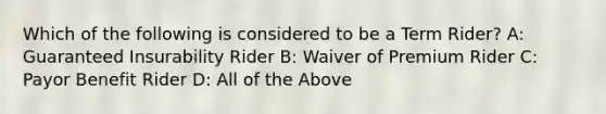 Which of the following is considered to be a Term Rider? A: Guaranteed Insurability Rider B: Waiver of Premium Rider C: Payor Benefit Rider D: All of the Above