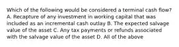 Which of the following would be considered a terminal cash​ flow? A. Recapture of any investment in working capital that was included as an incremental cash outlay B. The expected salvage value of the asset C. Any tax payments or refunds associated with the salvage value of the asset D. All of the above