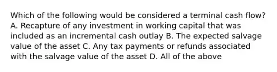 Which of the following would be considered a terminal cash​ flow? A. Recapture of any investment in working capital that was included as an incremental cash outlay B. The expected salvage value of the asset C. Any tax payments or refunds associated with the salvage value of the asset D. All of the above