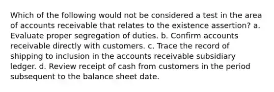 Which of the following would not be considered a test in the area of accounts receivable that relates to the existence assertion? a. Evaluate proper segregation of duties. b. Confirm accounts receivable directly with customers. c. Trace the record of shipping to inclusion in the accounts receivable subsidiary ledger. d. Review receipt of cash from customers in the period subsequent to the balance sheet date.