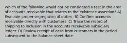 Which of the following would not be considered a test in the area of accounts receivable that relates to the existence assertion? A) Evaluate proper segregation of duties. B) Confirm accounts receivable directly with customers. C) Trace the record of shipping to inclusion in the accounts receivable subsidiary ledger. D) Review receipt of cash from customers in the period subsequent to the balance sheet date.