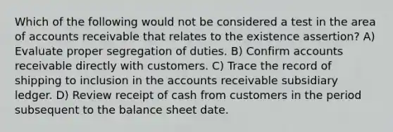 Which of the following would not be considered a test in the area of accounts receivable that relates to the existence assertion? A) Evaluate proper segregation of duties. B) Confirm accounts receivable directly with customers. C) Trace the record of shipping to inclusion in the accounts receivable subsidiary ledger. D) Review receipt of cash from customers in the period subsequent to the balance sheet date.