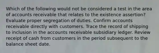 Which of the following would not be considered a test in the area of accounts receivable that relates to the existence assertion? Evaluate proper segregation of duties. Confirm accounts receivable directly with customers. Trace the record of shipping to inclusion in the accounts receivable subsidiary ledger. Review receipt of cash from customers in the period subsequent to the balance sheet date.