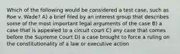 Which of the following would be considered a test case, such as Roe v. Wade? A) a brief filed by an interest group that describes some of the most important legal arguments of the case B) a case that is appealed to a circuit court C) any case that comes before the Supreme Court D) a case brought to force a ruling on the constitutionality of a law or executive action