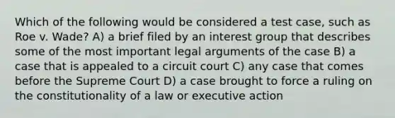 Which of the following would be considered a test case, such as Roe v. Wade? A) a brief filed by an interest group that describes some of the most important legal arguments of the case B) a case that is appealed to a circuit court C) any case that comes before the Supreme Court D) a case brought to force a ruling on the constitutionality of a law or executive action