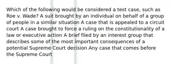 Which of the following would be considered a test case, such as Roe v. Wade? A suit brought by an individual on behalf of a group of people in a similar situation A case that is appealed to a circuit court A case brought to force a ruling on the constitutionality of a law or executive action A brief filed by an interest group that describes some of the most important consequences of a potential Supreme Court decision Any case that comes before the Supreme Court