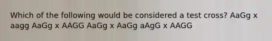 Which of the following would be considered a test cross? AaGg x aagg AaGg x AAGG AaGg x AaGg aAgG x AAGG