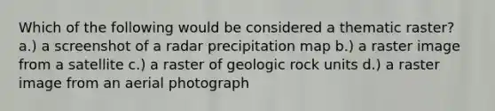 Which of the following would be considered a thematic raster? a.) a screenshot of a radar precipitation map b.) a raster image from a satellite c.) a raster of geologic rock units d.) a raster image from an aerial photograph